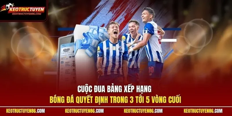 Cuộc đua bảng xếp hạng bóng đá quyết định trong 3 tới 5 vòng cuối